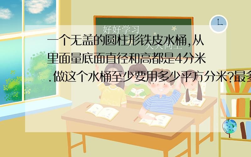 一个无盖的圆柱形铁皮水桶,从里面量底面直径和高都是4分米.做这个水桶至少要用多少平方分米?最多能装多少升水?