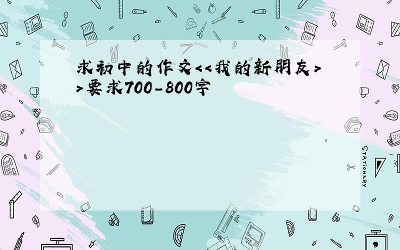 求初中的作文＜＜我的新朋友＞＞要求700-800字