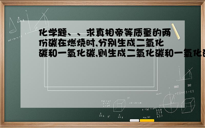 化学题、、求真相帝等质量的两份碳在燃烧时,分别生成二氧化碳和一氧化碳,则生成二氧化碳和一氧化碳的质量比时多少、?