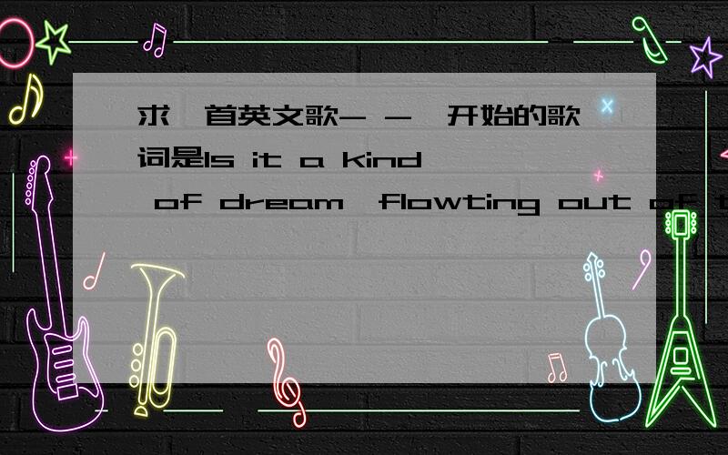 求一首英文歌- -一开始的歌词是Is it a kind of dream,flowting out of tide