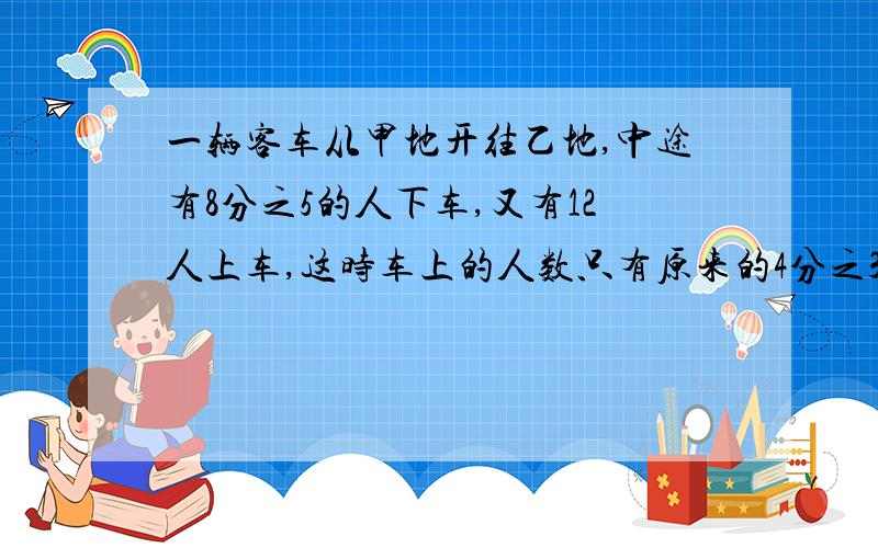 一辆客车从甲地开往乙地,中途有8分之5的人下车,又有12人上车,这时车上的人数只有原来的4分之3.原来车上有多少人?