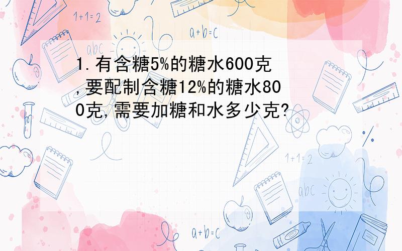 1.有含糖5%的糖水600克,要配制含糖12%的糖水800克,需要加糖和水多少克?