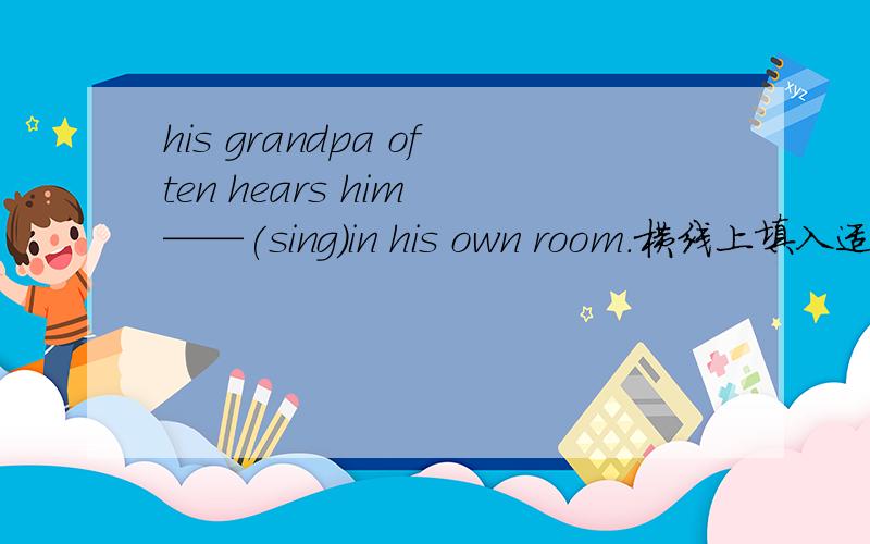 his grandpa often hears him ——(sing)in his own room.横线上填入适当形