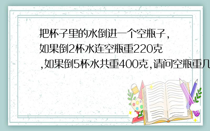 把杯子里的水倒进一个空瓶子,如果倒2杯水连空瓶重220克,如果倒5杯水共重400克,请问空瓶重几克?