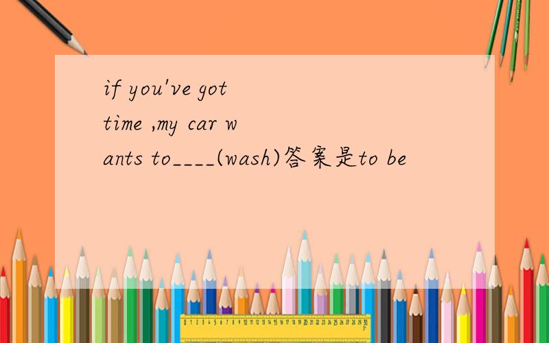 if you've got time ,my car wants to____(wash)答案是to be