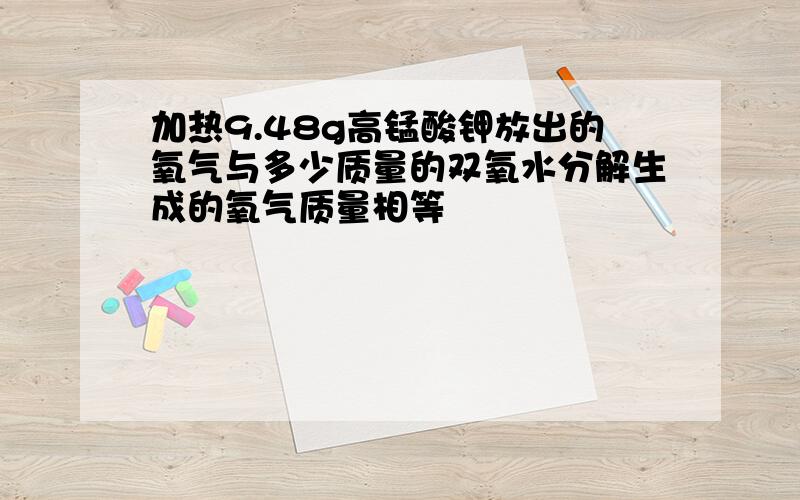 加热9.48g高锰酸钾放出的氧气与多少质量的双氧水分解生成的氧气质量相等