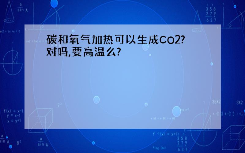 碳和氧气加热可以生成CO2?对吗,要高温么?