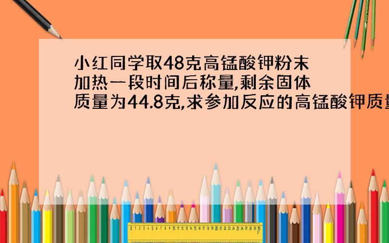 小红同学取48克高锰酸钾粉末加热一段时间后称量,剩余固体质量为44.8克,求参加反应的高锰酸钾质量为多少