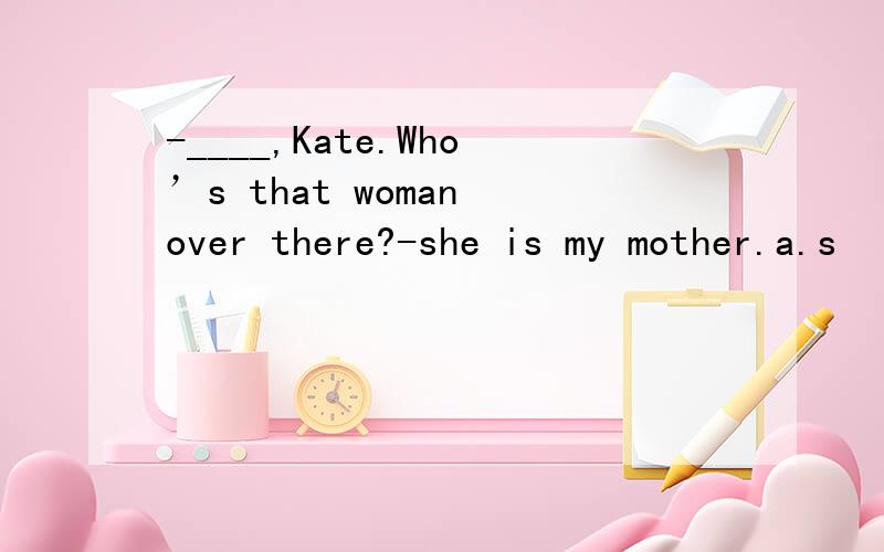 -____,Kate.Who’s that woman over there?-she is my mother.a.s