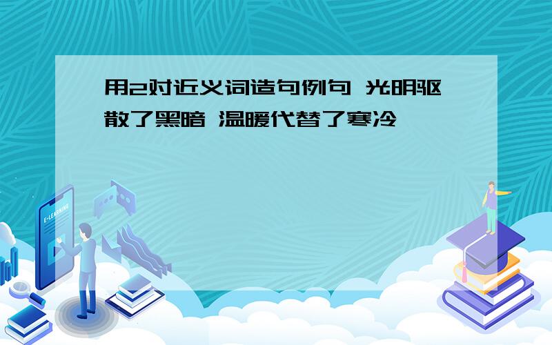 用2对近义词造句例句 光明驱散了黑暗 温暖代替了寒冷