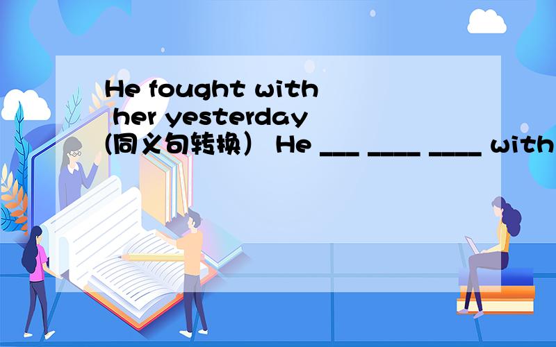 He fought with her yesterday(同义句转换） He ___ ____ ____ with he