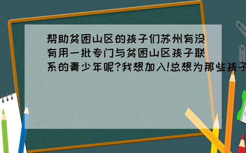 帮助贫困山区的孩子们苏州有没有用一批专门与贫困山区孩子联系的青少年呢?我想加入!总想为那些孩子做些什么我是一个高中生,怎