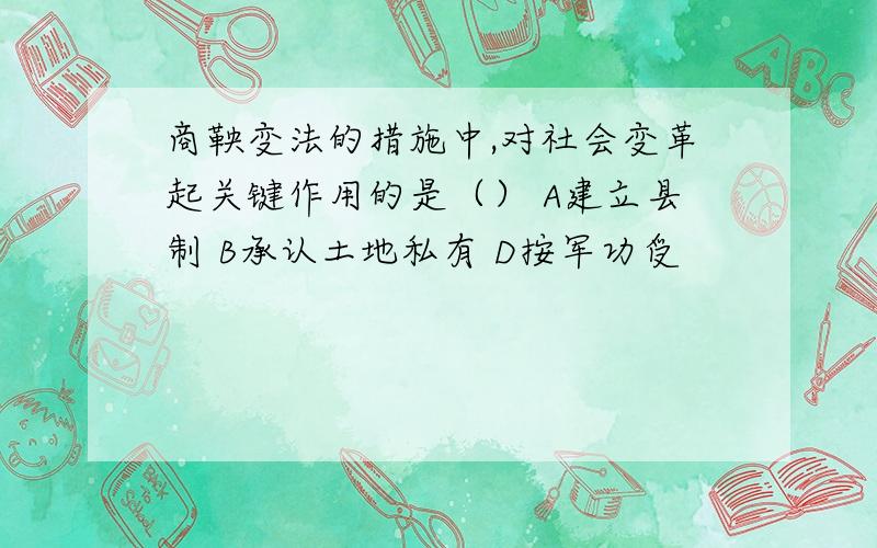 商鞅变法的措施中,对社会变革起关键作用的是（） A建立县制 B承认土地私有 D按军功受