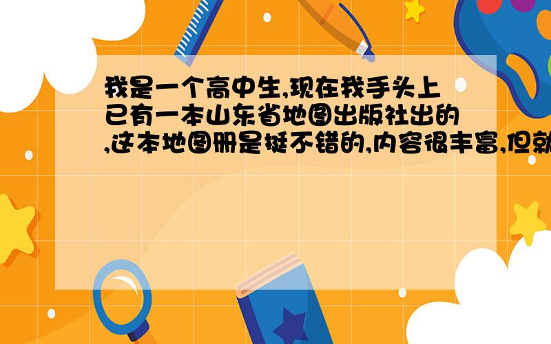 我是一个高中生,现在我手头上已有一本山东省地图出版社出的,这本地图册是挺不错的,内容很丰富,但就是觉得太大本平时拿着比较