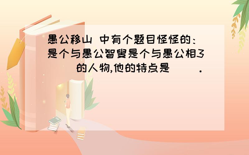 愚公移山 中有个题目怪怪的：是个与愚公智叟是个与愚公相3（ ）的人物,他的特点是（ ）.