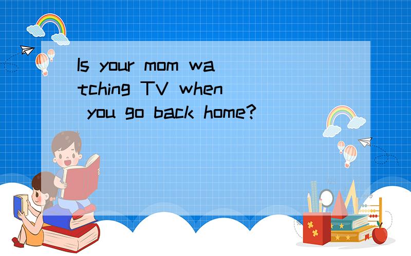 Is your mom watching TV when you go back home?