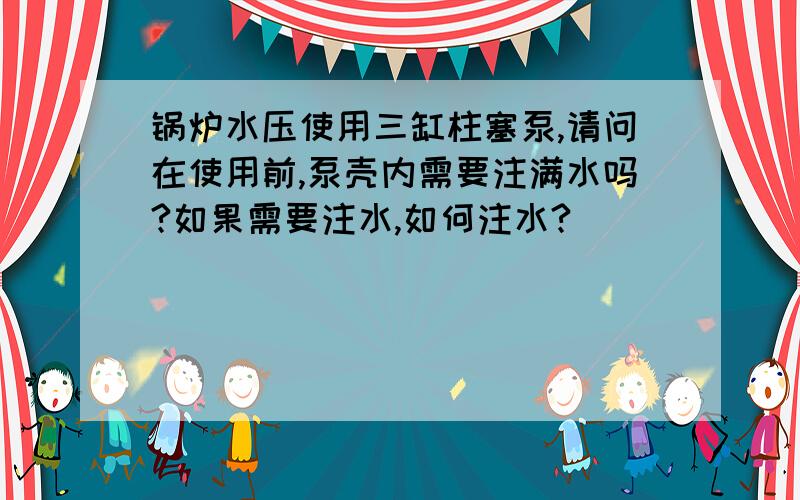 锅炉水压使用三缸柱塞泵,请问在使用前,泵壳内需要注满水吗?如果需要注水,如何注水?