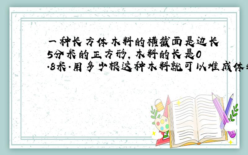 一种长方体木料的横截面是边长5分米的正方形,木料的长是0.8米.用多少根这种木料就可以堆成体积是2分米的