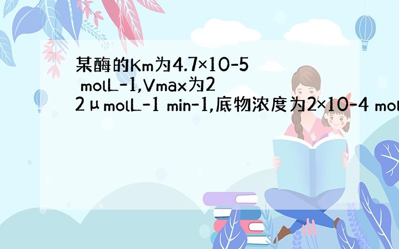 某酶的Km为4.7×10-5 molL-1,Vmax为22μmolL-1 min-1,底物浓度为2×10-4 molL-