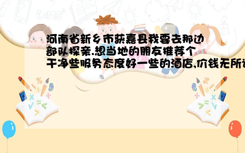 河南省新乡市获嘉县我要去那边部队探亲.想当地的朋友推荐个干净些服务态度好一些的酒店,价钱无所谓,不要太离谱就行.就是新乡