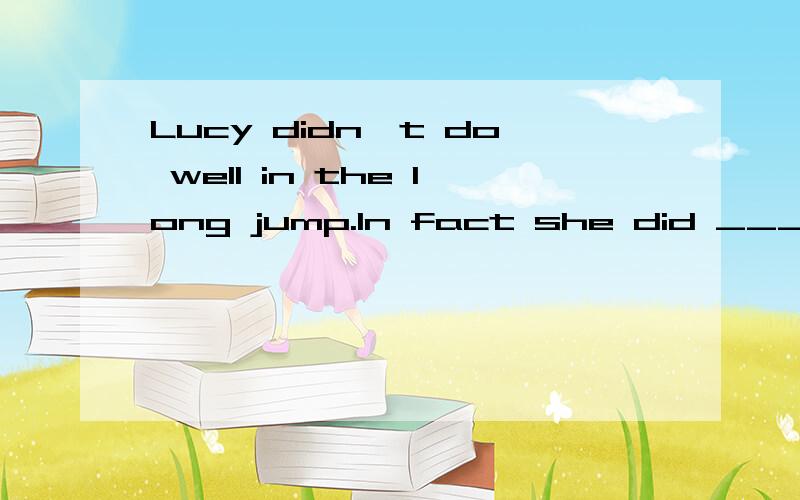 Lucy didn't do well in the long jump.In fact she did ______.