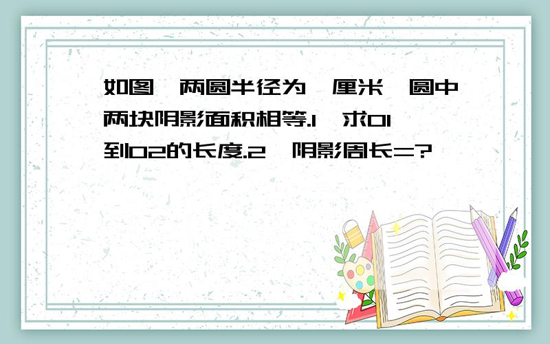 如图,两圆半径为一厘米,圆中两块阴影面积相等.1、求O1到O2的长度.2、阴影周长=?