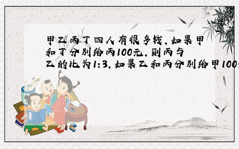 甲乙丙丁四人有很多钱,如果甲和丁分别给丙100元,则丙与乙的比为1:3,如果乙和丙分别给甲100元,则甲与丁的比是7:2