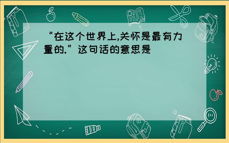 “在这个世界上,关怀是最有力量的.”这句话的意思是