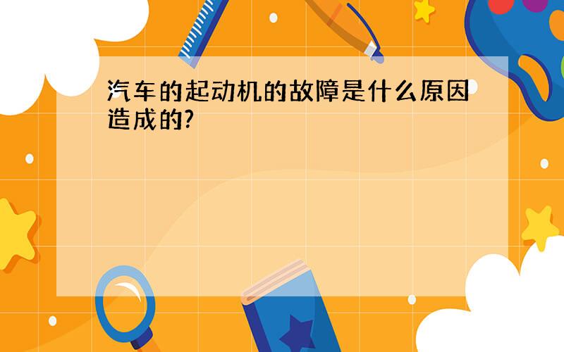 汽车的起动机的故障是什么原因造成的?