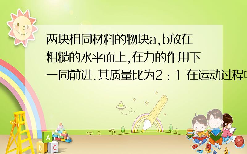 两块相同材料的物块a,b放在粗糙的水平面上,在力的作用下一同前进.其质量比为2：1 在运动过程中力一共对物体做功300J