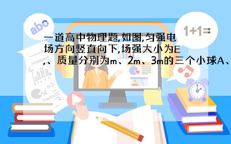 一道高中物理题,如图,匀强电场方向竖直向下,场强大小为E,、质量分别为m、2m、3m的三个小球A、B、C