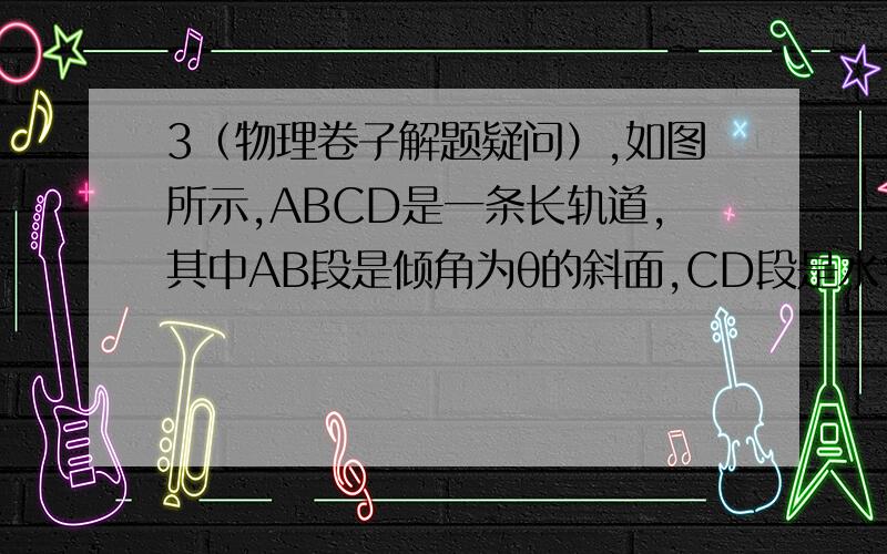 3（物理卷子解题疑问）,如图所示,ABCD是一条长轨道,其中AB段是倾角为θ的斜面,CD段是水平的,