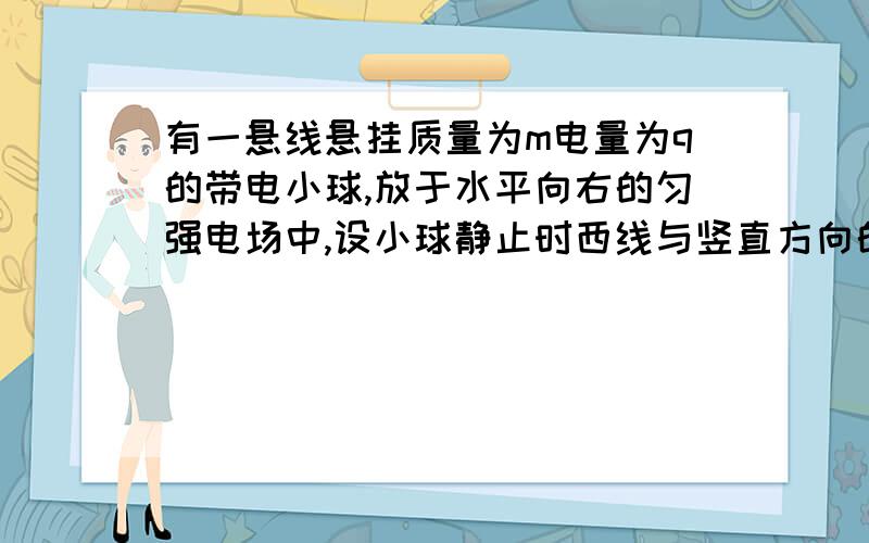 有一悬线悬挂质量为m电量为q的带电小球,放于水平向右的匀强电场中,设小球静止时西线与竖直方向的夹角