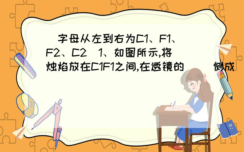 （字母从左到右为C1、F1、F2、C2）1、如图所示,将烛焰放在C1F1之间,在透镜的（ ）侧成（ ）、（ ）、 （ ）