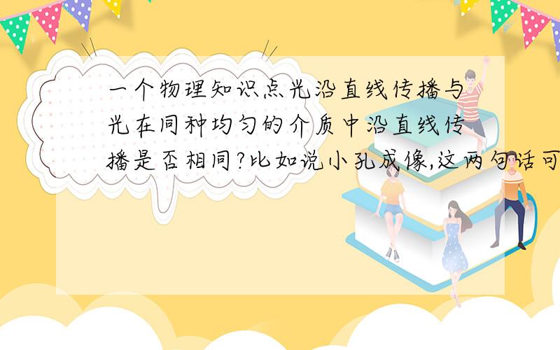 一个物理知识点光沿直线传播与光在同种均匀的介质中沿直线传播是否相同?比如说小孔成像,这两句话可以任选一个吗?