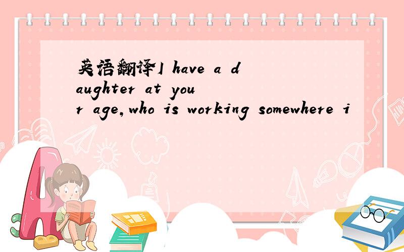 英语翻译I have a daughter at your age,who is working somewhere i