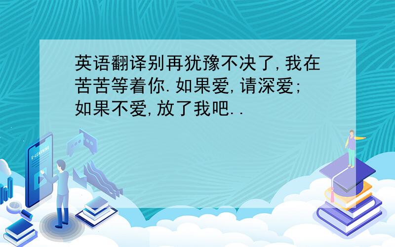 英语翻译别再犹豫不决了,我在苦苦等着你.如果爱,请深爱;如果不爱,放了我吧..