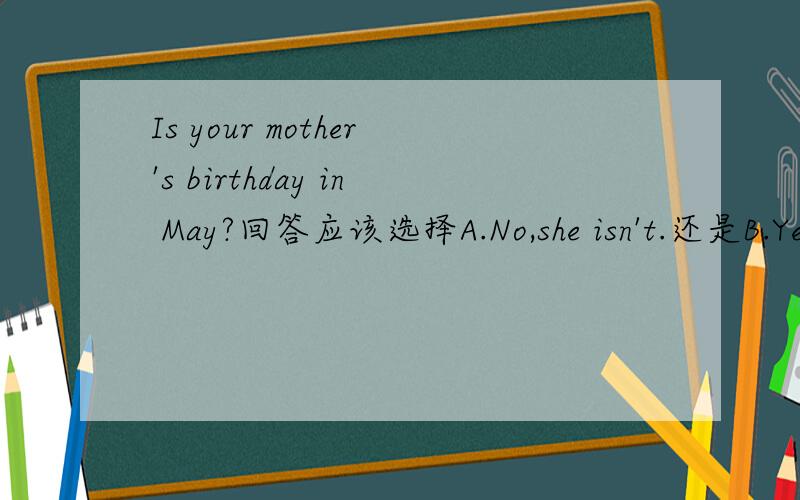 Is your mother's birthday in May?回答应该选择A.No,she isn't.还是B.Ye