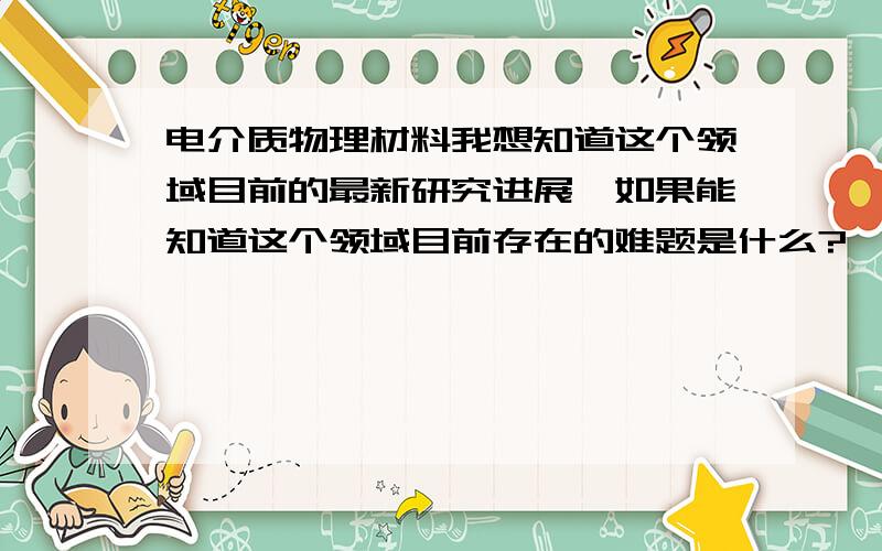 电介质物理材料我想知道这个领域目前的最新研究进展,如果能知道这个领域目前存在的难题是什么?