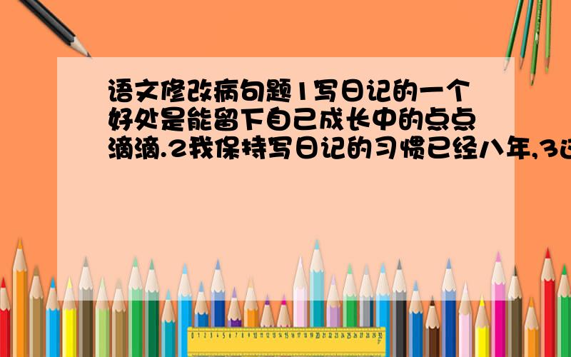 语文修改病句题1写日记的一个好处是能留下自己成长中的点点滴滴.2我保持写日记的习惯已经八年,3这厚厚的一摞日记是我的财富