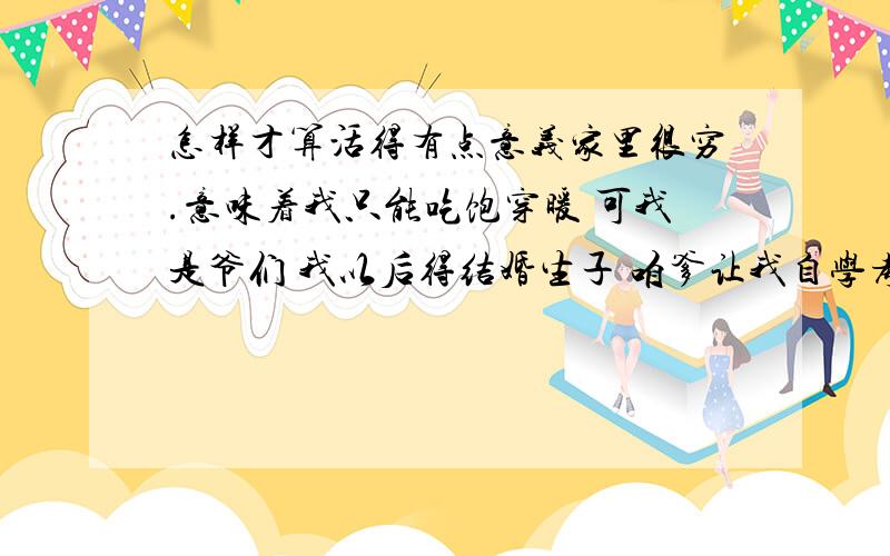 怎样才算活得有点意义家里很穷.意味着我只能吃饱穿暖 可我是爷们 我以后得结婚生子 咱爹让我自学考大学 咱娘对我已经是身体