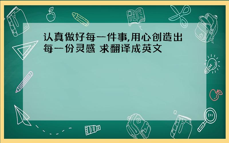 认真做好每一件事,用心创造出每一份灵感 求翻译成英文