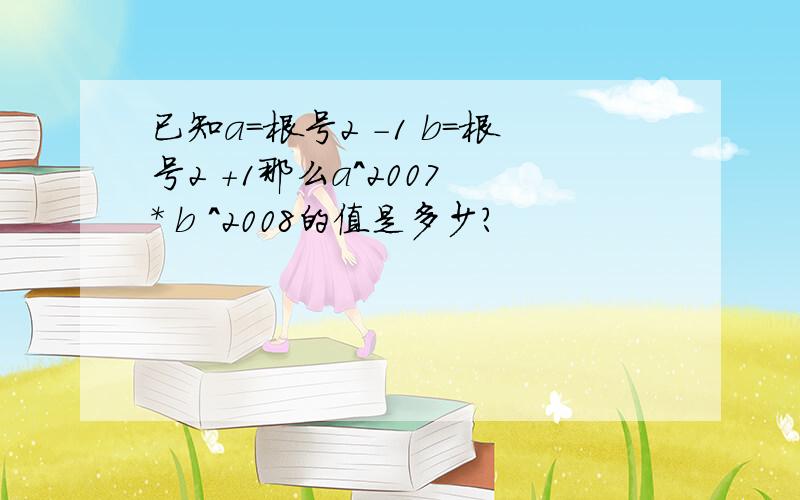 已知a=根号2 -1 b=根号2 +1那么a^2007 * b ^2008的值是多少?