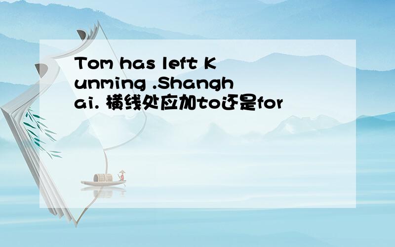 Tom has left Kunming .Shanghai. 横线处应加to还是for