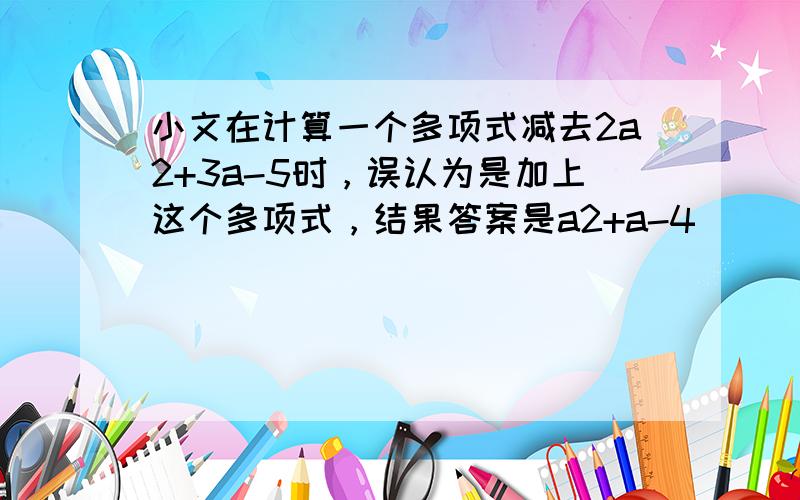 小文在计算一个多项式减去2a2+3a-5时，误认为是加上这个多项式，结果答案是a2+a-4．