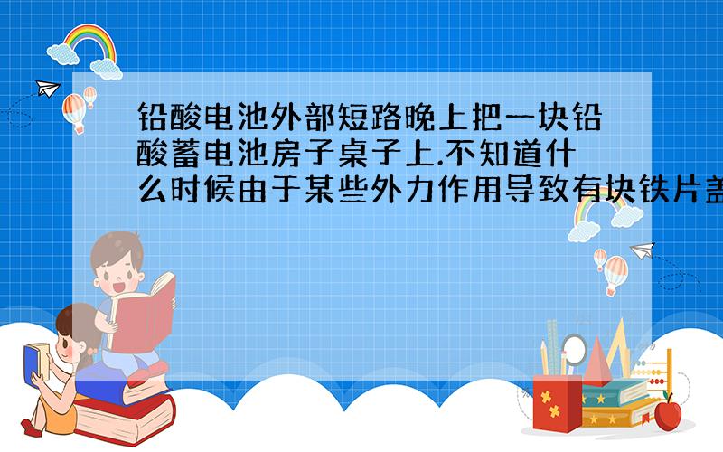 铅酸电池外部短路晚上把一块铅酸蓄电池房子桌子上.不知道什么时候由于某些外力作用导致有块铁片盖在两极板上了.之后我是别类似