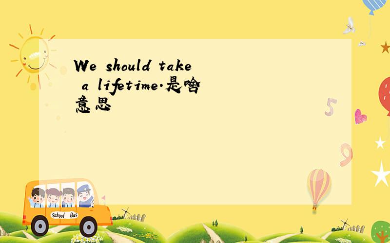 We should take a lifetime.是啥意思