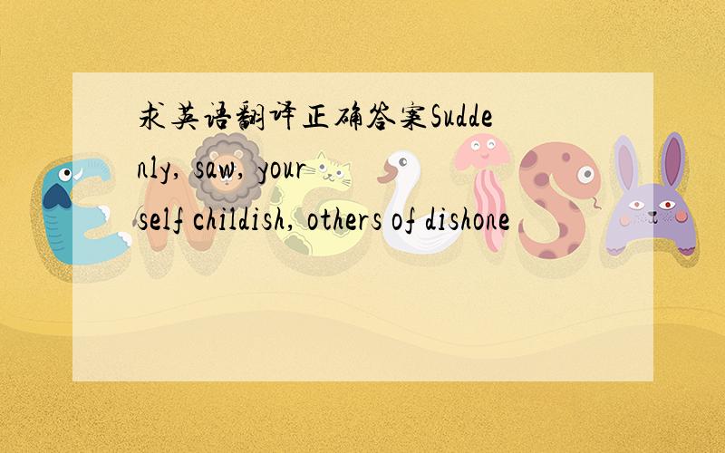 求英语翻译正确答案Suddenly, saw, yourself childish, others of dishone