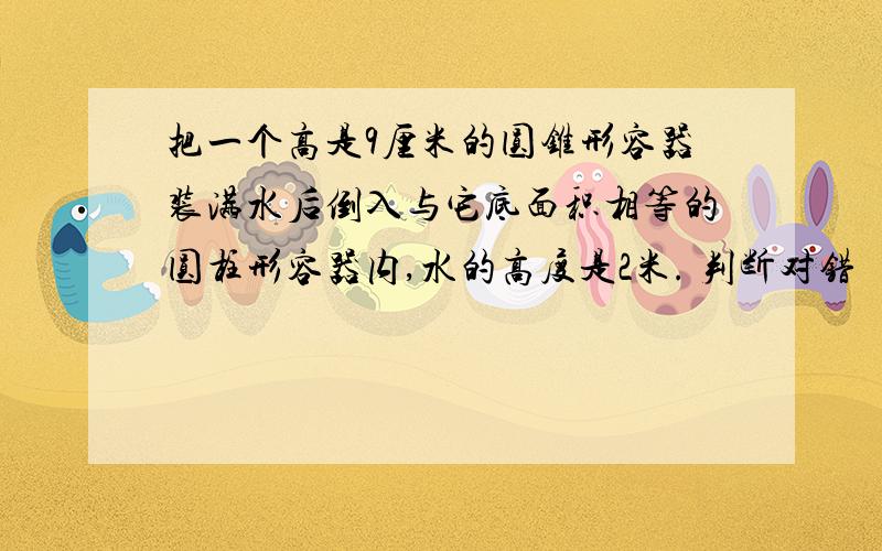 把一个高是9厘米的圆锥形容器装满水后倒入与它底面积相等的圆柱形容器内,水的高度是2米. 判断对错