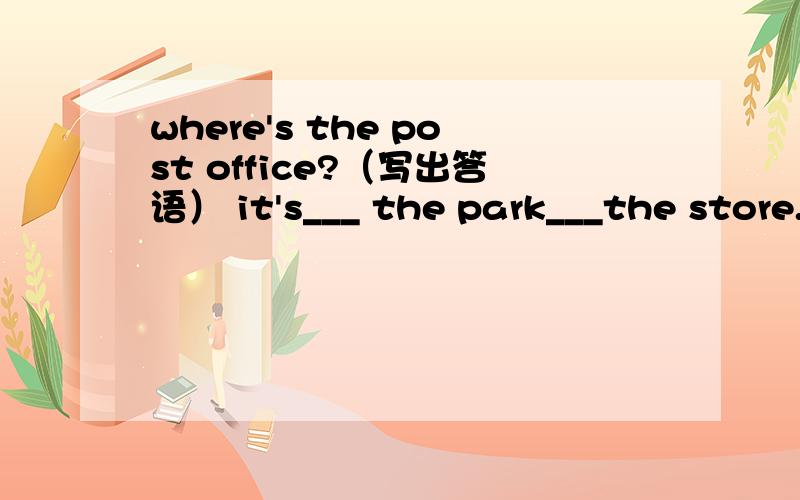 where's the post office?（写出答语） it's___ the park___the store.